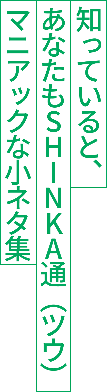 知っていると、あなたもSHINKA通（ツウ）マニアックな小ネタ集